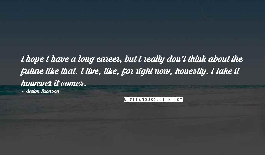 Action Bronson Quotes: I hope I have a long career, but I really don't think about the future like that. I live, like, for right now, honestly. I take it however it comes.