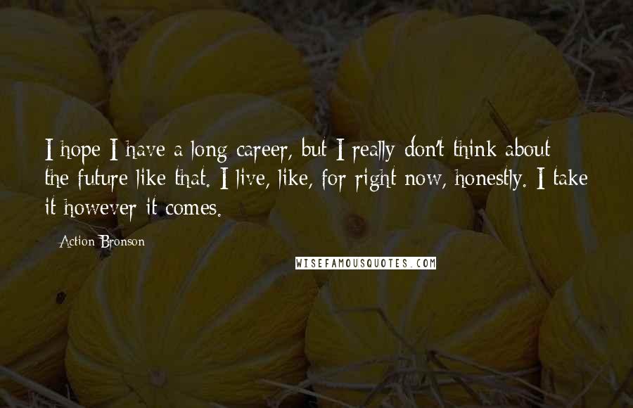 Action Bronson Quotes: I hope I have a long career, but I really don't think about the future like that. I live, like, for right now, honestly. I take it however it comes.