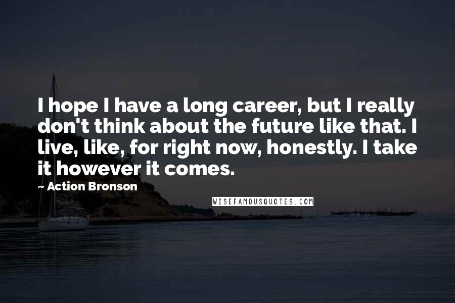 Action Bronson Quotes: I hope I have a long career, but I really don't think about the future like that. I live, like, for right now, honestly. I take it however it comes.