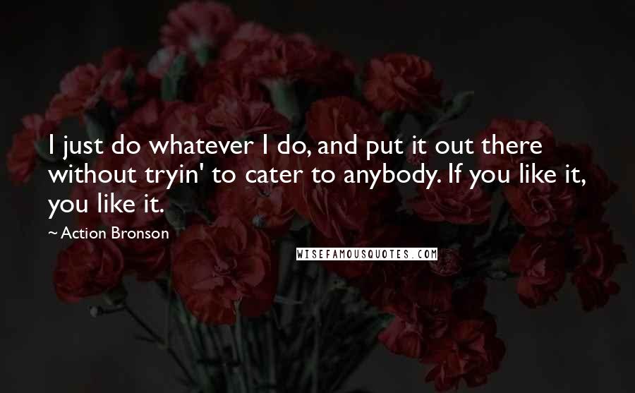 Action Bronson Quotes: I just do whatever I do, and put it out there without tryin' to cater to anybody. If you like it, you like it.