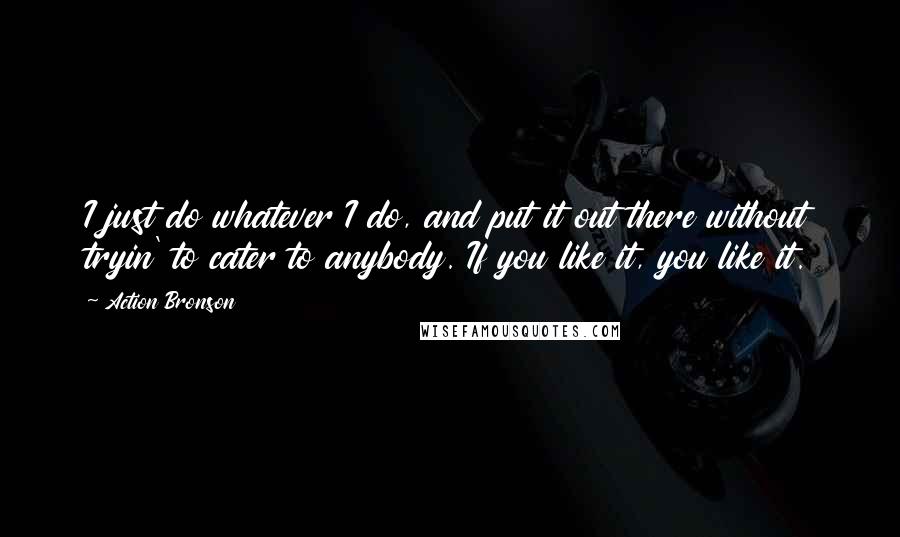 Action Bronson Quotes: I just do whatever I do, and put it out there without tryin' to cater to anybody. If you like it, you like it.
