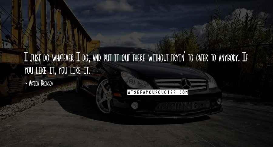 Action Bronson Quotes: I just do whatever I do, and put it out there without tryin' to cater to anybody. If you like it, you like it.