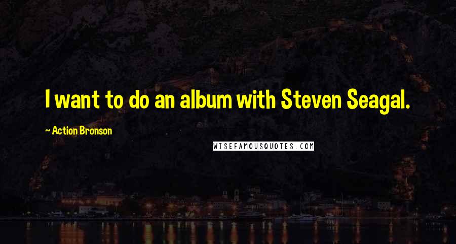 Action Bronson Quotes: I want to do an album with Steven Seagal.