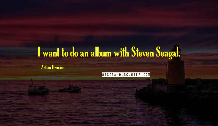 Action Bronson Quotes: I want to do an album with Steven Seagal.