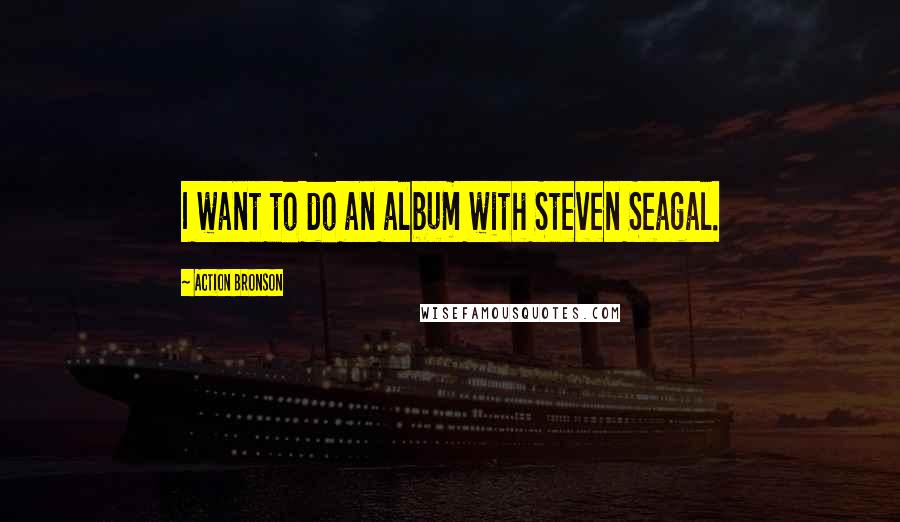 Action Bronson Quotes: I want to do an album with Steven Seagal.