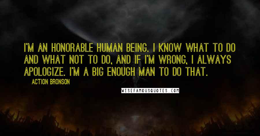 Action Bronson Quotes: I'm an honorable human being. I know what to do and what not to do, and if I'm wrong, I always apologize. I'm a big enough man to do that.