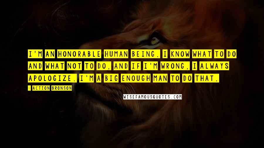 Action Bronson Quotes: I'm an honorable human being. I know what to do and what not to do, and if I'm wrong, I always apologize. I'm a big enough man to do that.