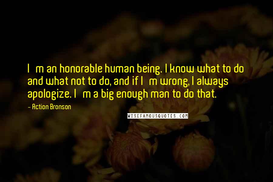 Action Bronson Quotes: I'm an honorable human being. I know what to do and what not to do, and if I'm wrong, I always apologize. I'm a big enough man to do that.