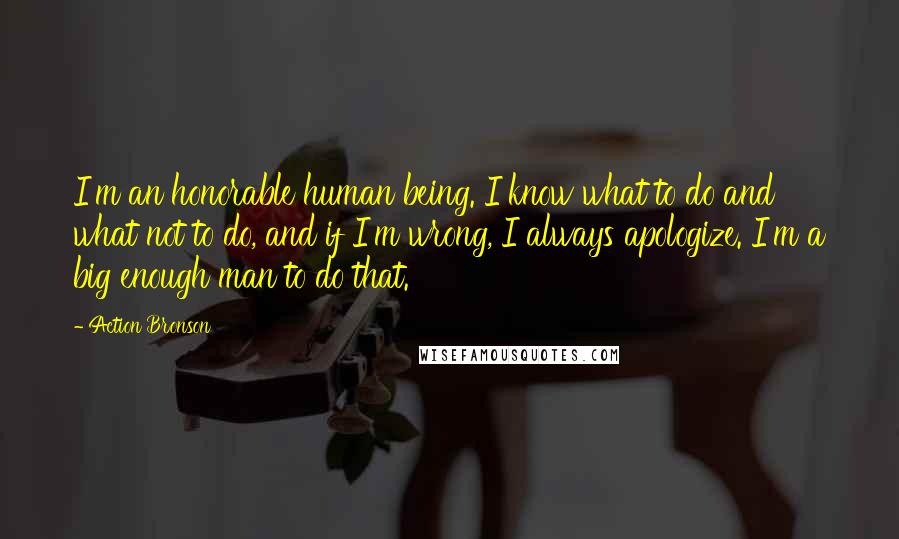 Action Bronson Quotes: I'm an honorable human being. I know what to do and what not to do, and if I'm wrong, I always apologize. I'm a big enough man to do that.