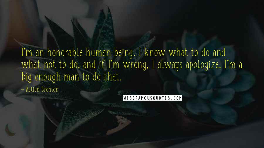 Action Bronson Quotes: I'm an honorable human being. I know what to do and what not to do, and if I'm wrong, I always apologize. I'm a big enough man to do that.