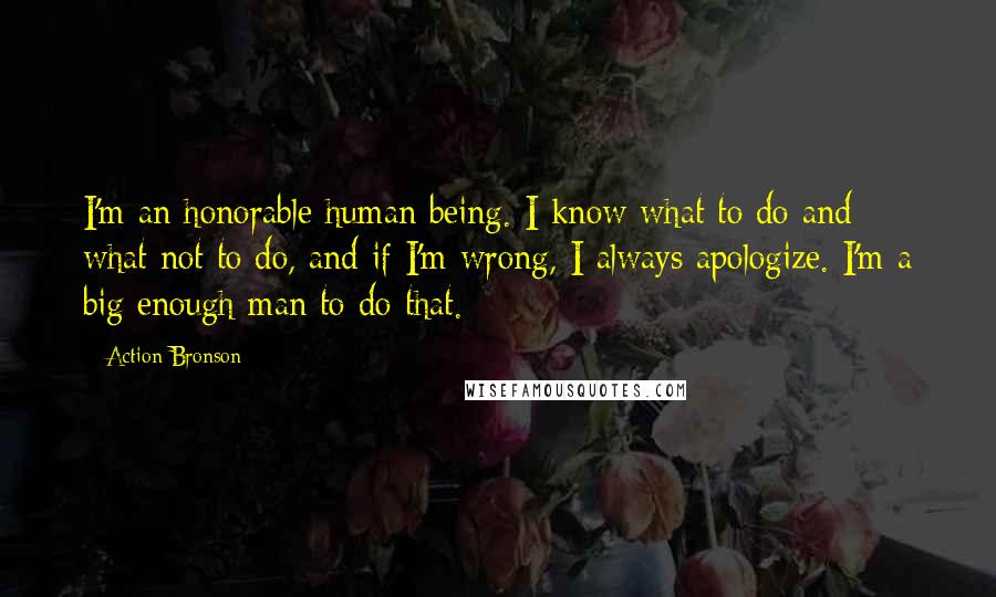 Action Bronson Quotes: I'm an honorable human being. I know what to do and what not to do, and if I'm wrong, I always apologize. I'm a big enough man to do that.