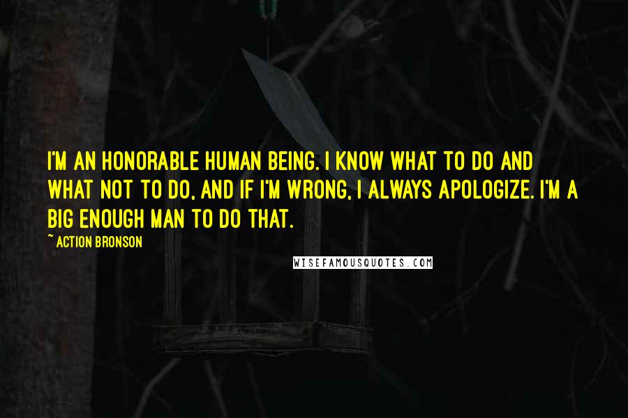 Action Bronson Quotes: I'm an honorable human being. I know what to do and what not to do, and if I'm wrong, I always apologize. I'm a big enough man to do that.