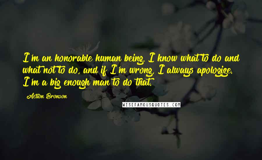 Action Bronson Quotes: I'm an honorable human being. I know what to do and what not to do, and if I'm wrong, I always apologize. I'm a big enough man to do that.