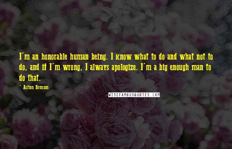 Action Bronson Quotes: I'm an honorable human being. I know what to do and what not to do, and if I'm wrong, I always apologize. I'm a big enough man to do that.