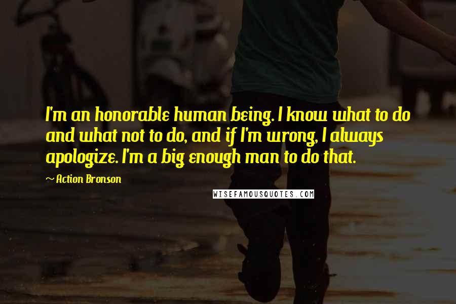 Action Bronson Quotes: I'm an honorable human being. I know what to do and what not to do, and if I'm wrong, I always apologize. I'm a big enough man to do that.