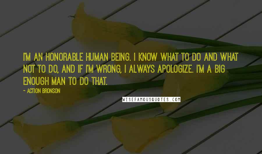 Action Bronson Quotes: I'm an honorable human being. I know what to do and what not to do, and if I'm wrong, I always apologize. I'm a big enough man to do that.