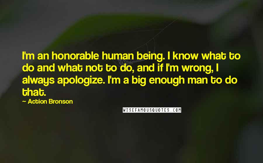 Action Bronson Quotes: I'm an honorable human being. I know what to do and what not to do, and if I'm wrong, I always apologize. I'm a big enough man to do that.