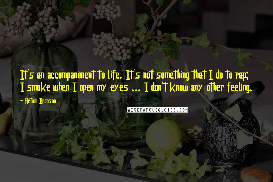 Action Bronson Quotes: It's an accompaniment to life. It's not something that I do to rap; I smoke when I open my eyes ... I don't know any other feeling.