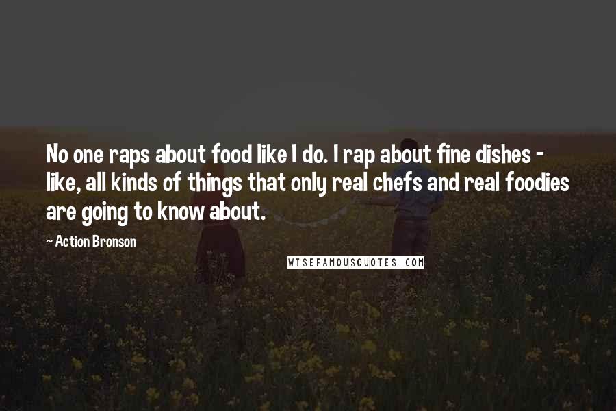 Action Bronson Quotes: No one raps about food like I do. I rap about fine dishes - like, all kinds of things that only real chefs and real foodies are going to know about.