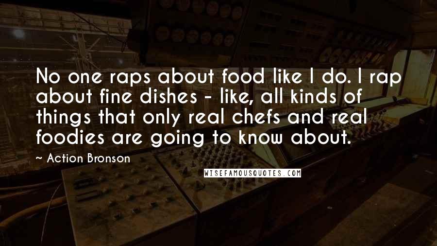 Action Bronson Quotes: No one raps about food like I do. I rap about fine dishes - like, all kinds of things that only real chefs and real foodies are going to know about.