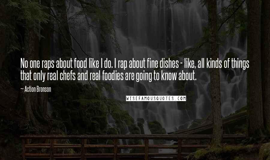 Action Bronson Quotes: No one raps about food like I do. I rap about fine dishes - like, all kinds of things that only real chefs and real foodies are going to know about.