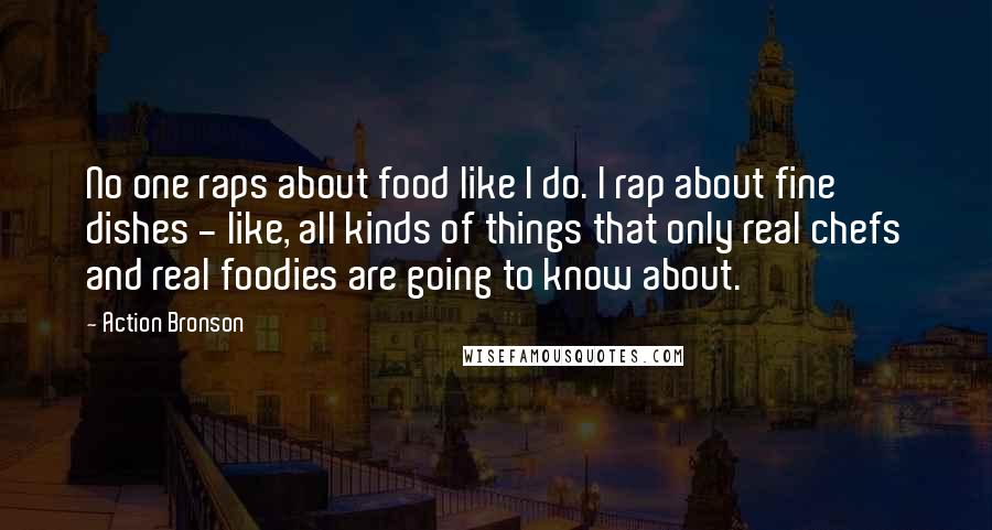 Action Bronson Quotes: No one raps about food like I do. I rap about fine dishes - like, all kinds of things that only real chefs and real foodies are going to know about.