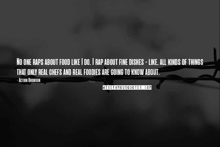 Action Bronson Quotes: No one raps about food like I do. I rap about fine dishes - like, all kinds of things that only real chefs and real foodies are going to know about.