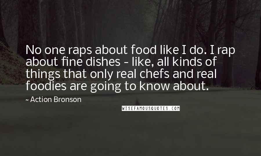 Action Bronson Quotes: No one raps about food like I do. I rap about fine dishes - like, all kinds of things that only real chefs and real foodies are going to know about.