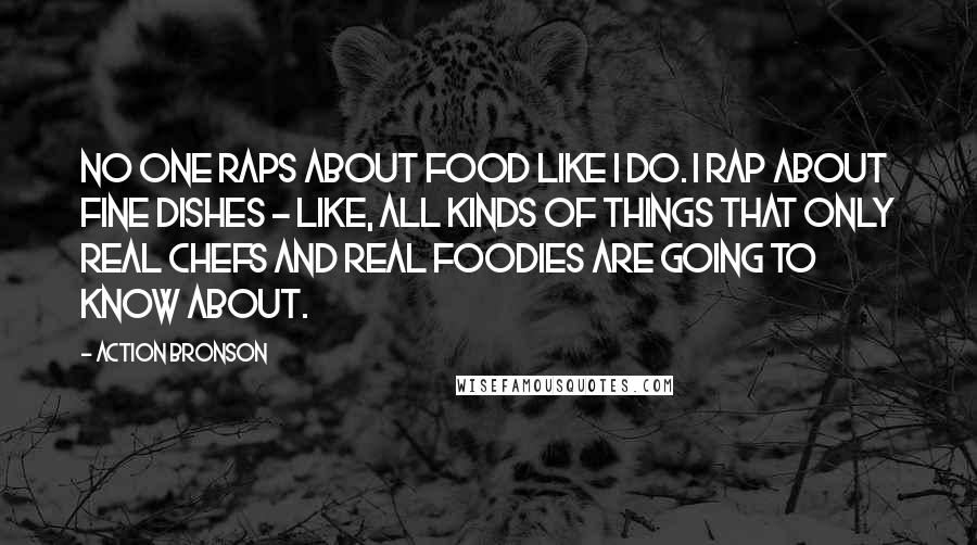 Action Bronson Quotes: No one raps about food like I do. I rap about fine dishes - like, all kinds of things that only real chefs and real foodies are going to know about.