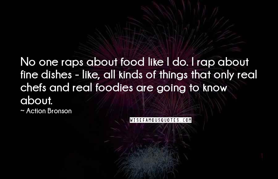 Action Bronson Quotes: No one raps about food like I do. I rap about fine dishes - like, all kinds of things that only real chefs and real foodies are going to know about.