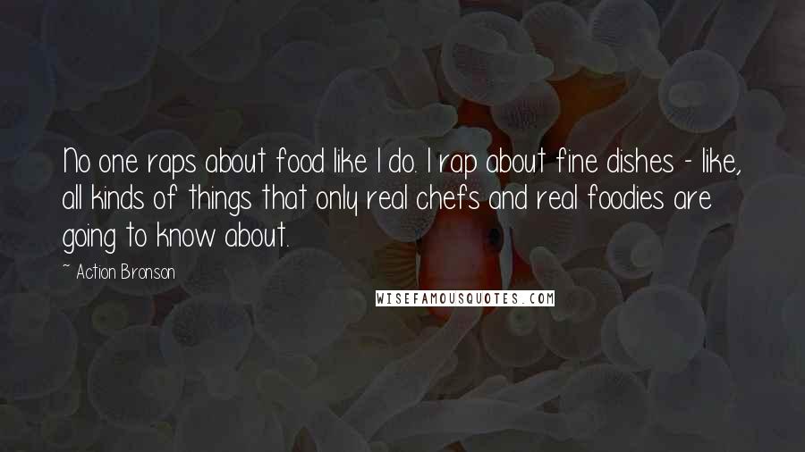 Action Bronson Quotes: No one raps about food like I do. I rap about fine dishes - like, all kinds of things that only real chefs and real foodies are going to know about.