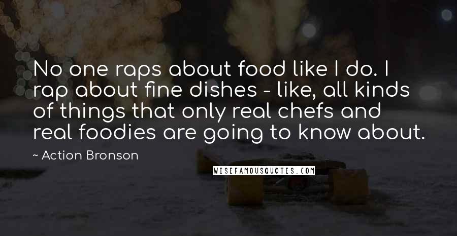 Action Bronson Quotes: No one raps about food like I do. I rap about fine dishes - like, all kinds of things that only real chefs and real foodies are going to know about.