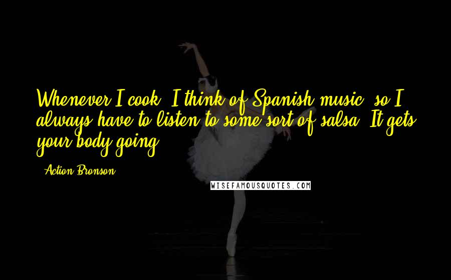 Action Bronson Quotes: Whenever I cook, I think of Spanish music, so I always have to listen to some sort of salsa. It gets your body going.