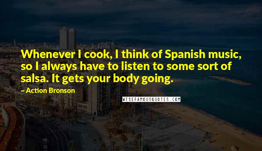 Action Bronson Quotes: Whenever I cook, I think of Spanish music, so I always have to listen to some sort of salsa. It gets your body going.