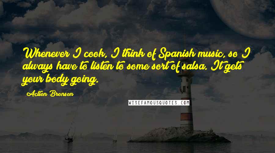 Action Bronson Quotes: Whenever I cook, I think of Spanish music, so I always have to listen to some sort of salsa. It gets your body going.