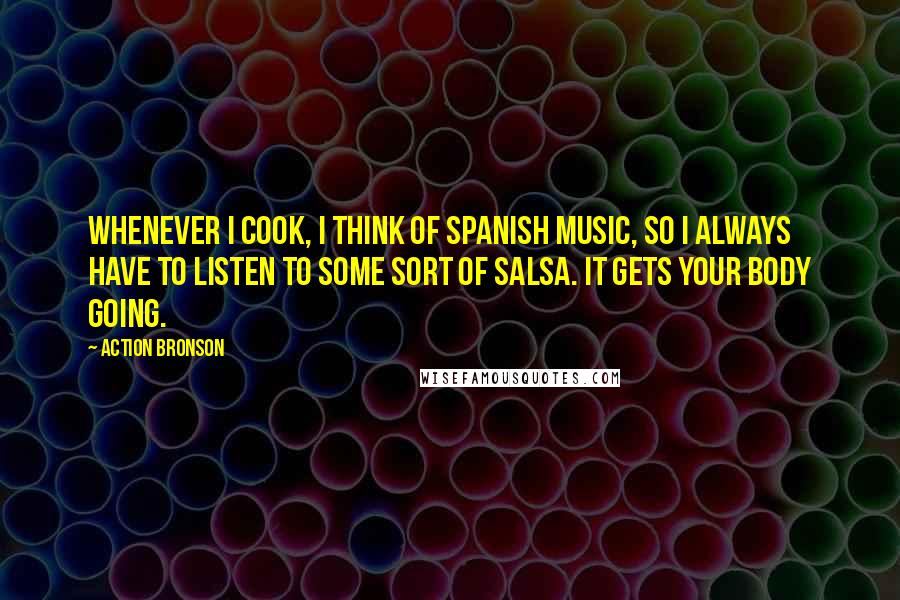 Action Bronson Quotes: Whenever I cook, I think of Spanish music, so I always have to listen to some sort of salsa. It gets your body going.