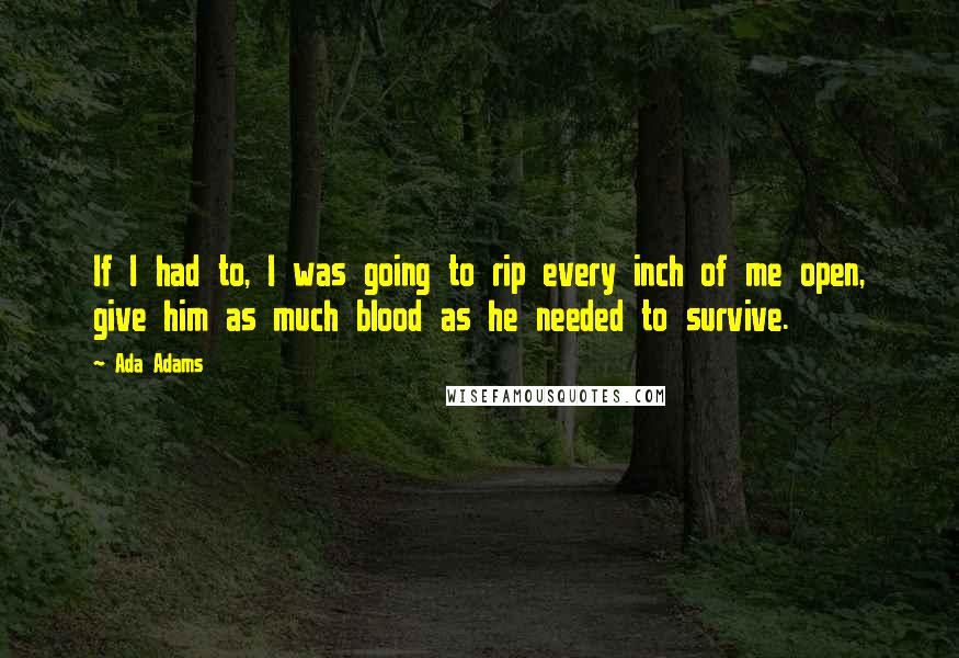 Ada Adams Quotes: If I had to, I was going to rip every inch of me open, give him as much blood as he needed to survive.