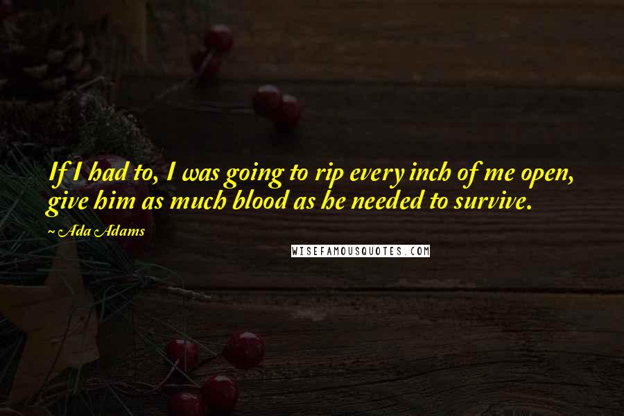 Ada Adams Quotes: If I had to, I was going to rip every inch of me open, give him as much blood as he needed to survive.
