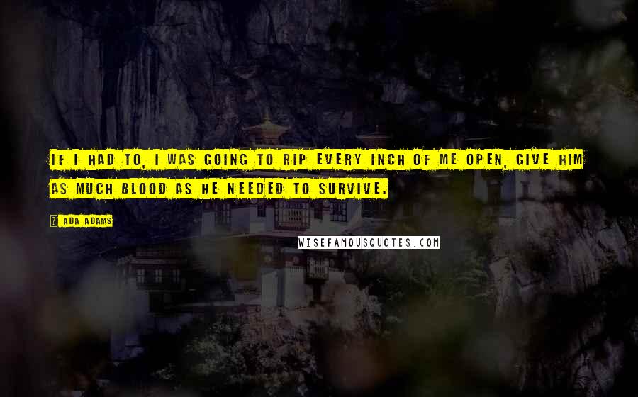 Ada Adams Quotes: If I had to, I was going to rip every inch of me open, give him as much blood as he needed to survive.