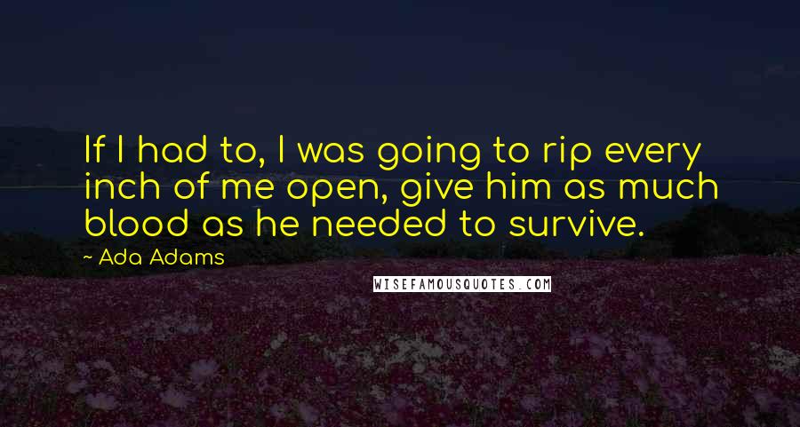 Ada Adams Quotes: If I had to, I was going to rip every inch of me open, give him as much blood as he needed to survive.