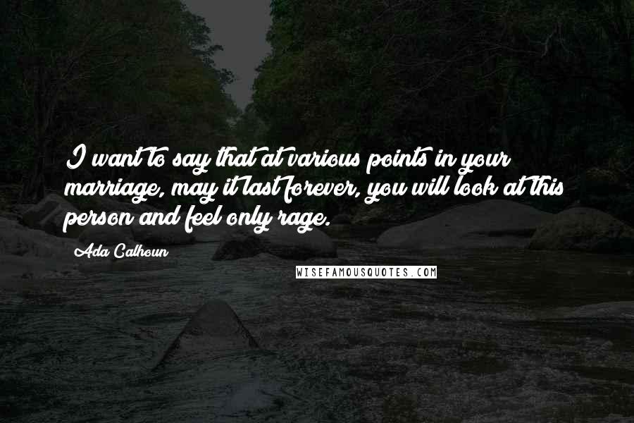 Ada Calhoun Quotes: I want to say that at various points in your marriage, may it last forever, you will look at this person and feel only rage.