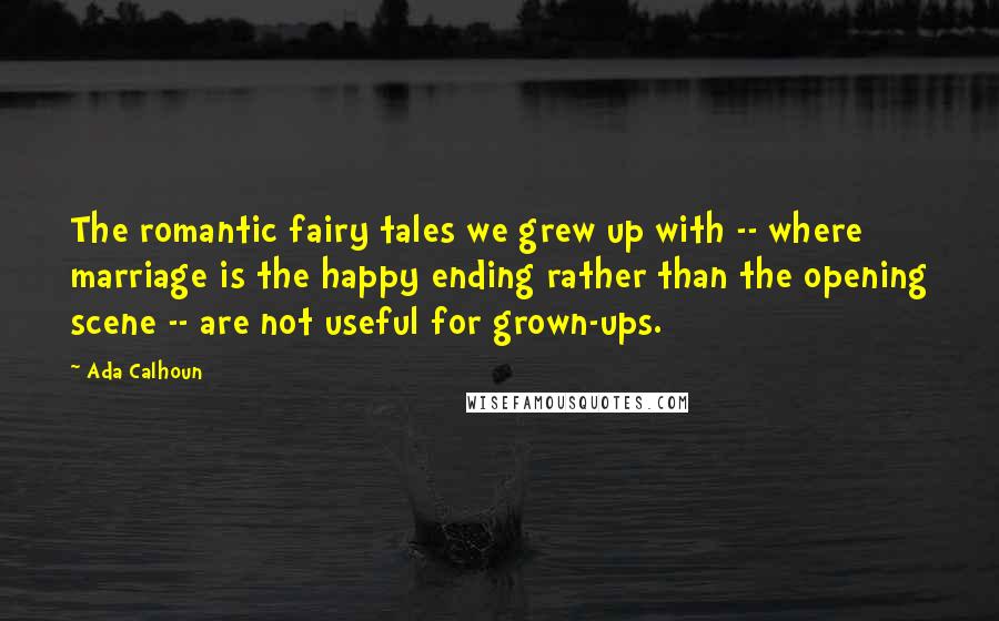 Ada Calhoun Quotes: The romantic fairy tales we grew up with -- where marriage is the happy ending rather than the opening scene -- are not useful for grown-ups.
