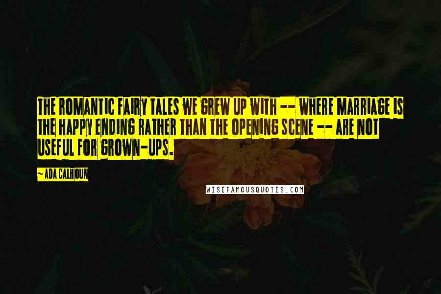 Ada Calhoun Quotes: The romantic fairy tales we grew up with -- where marriage is the happy ending rather than the opening scene -- are not useful for grown-ups.