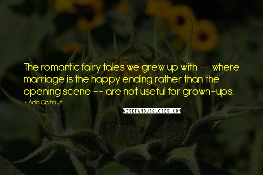 Ada Calhoun Quotes: The romantic fairy tales we grew up with -- where marriage is the happy ending rather than the opening scene -- are not useful for grown-ups.