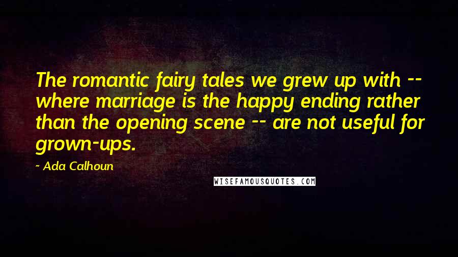 Ada Calhoun Quotes: The romantic fairy tales we grew up with -- where marriage is the happy ending rather than the opening scene -- are not useful for grown-ups.