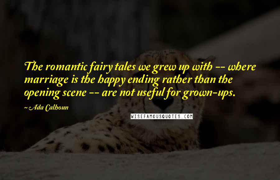Ada Calhoun Quotes: The romantic fairy tales we grew up with -- where marriage is the happy ending rather than the opening scene -- are not useful for grown-ups.