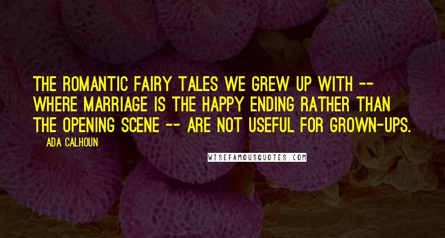 Ada Calhoun Quotes: The romantic fairy tales we grew up with -- where marriage is the happy ending rather than the opening scene -- are not useful for grown-ups.
