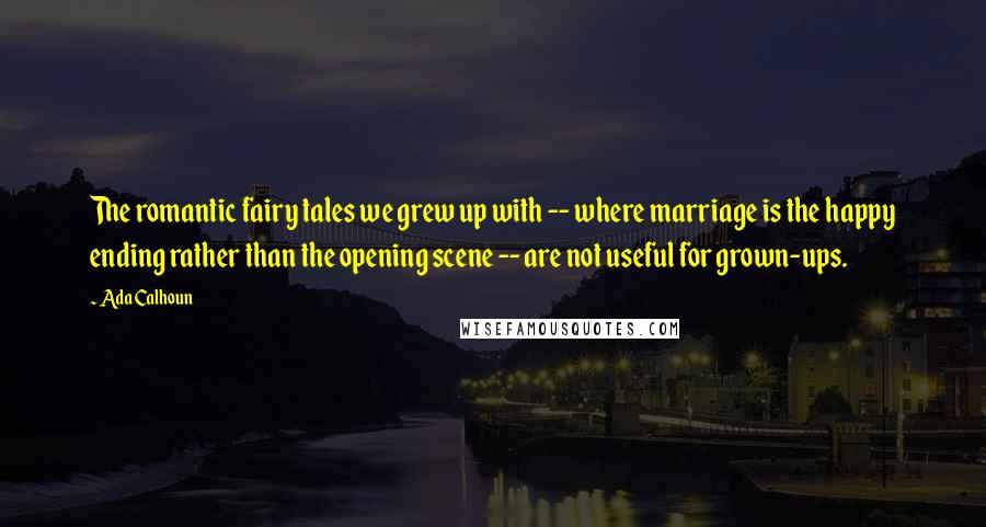 Ada Calhoun Quotes: The romantic fairy tales we grew up with -- where marriage is the happy ending rather than the opening scene -- are not useful for grown-ups.