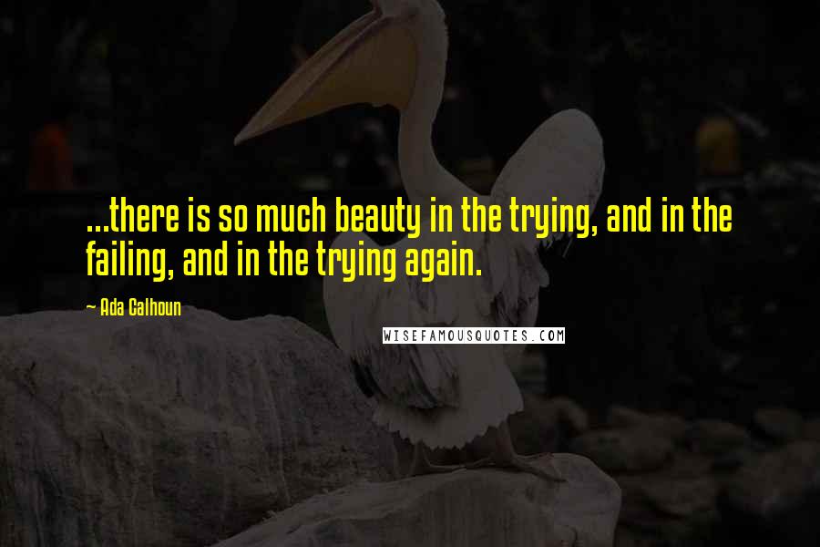 Ada Calhoun Quotes: ...there is so much beauty in the trying, and in the failing, and in the trying again.