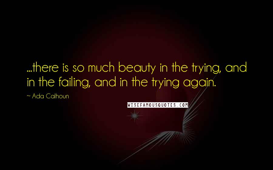 Ada Calhoun Quotes: ...there is so much beauty in the trying, and in the failing, and in the trying again.